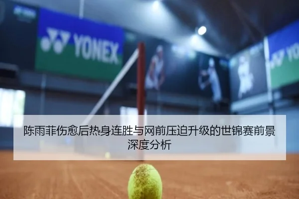 陈雨菲伤愈后热身连胜与网前压迫升级的世锦赛前景深度分析